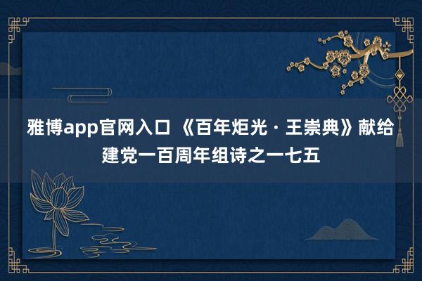 雅博app官网入口 《百年炬光 · 王崇典》献给建党一百周年组诗之一七五