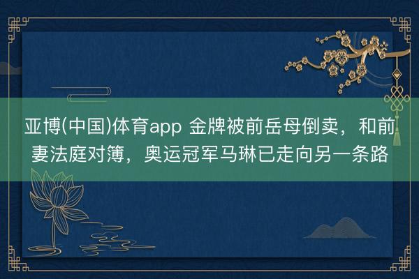 亚博(中国)体育app 金牌被前岳母倒卖，和前妻法庭对簿，奥运冠军马琳已走向另一条路