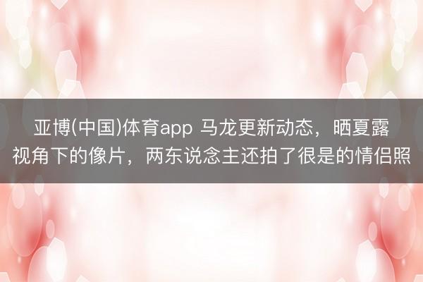 亚博(中国)体育app 马龙更新动态，晒夏露视角下的像片，两东说念主还拍了很是的情侣照