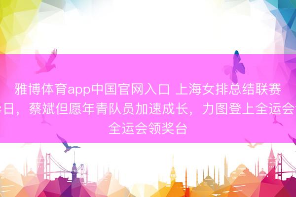 雅博体育app中国官网入口 上海女排总结联赛权衡异日，蔡斌但愿年青队员加速成长，力图登上全运会领奖台