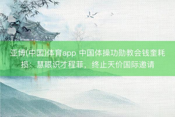 亚博(中国)体育app 中国体操功勋教会钱奎耗损：慧眼识才程菲，终止天价国际邀请