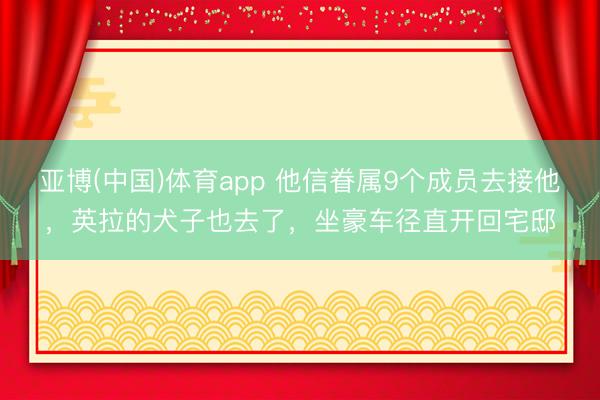 亚博(中国)体育app 他信眷属9个成员去接他,英拉的犬子也去了,坐豪车径直开回宅邸