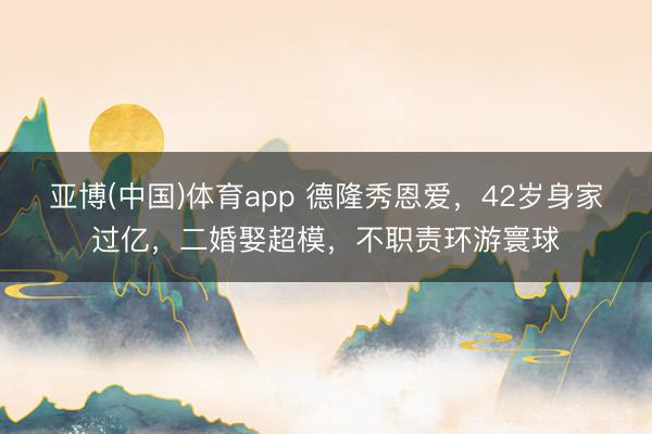 亚博(中国)体育app 德隆秀恩爱，42岁身家过亿，二婚娶超模，不职责环游寰球