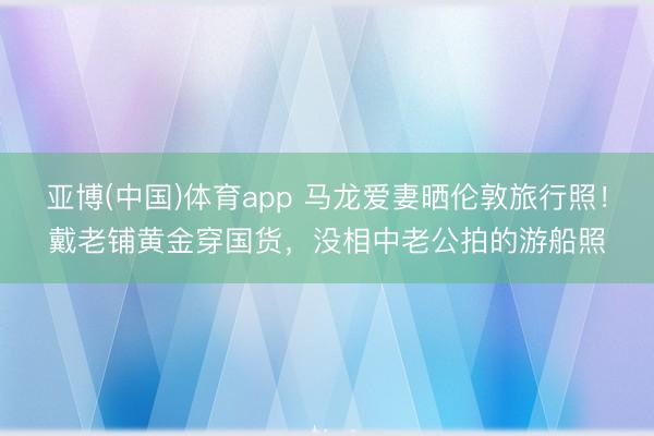 亚博(中国)体育app 马龙爱妻晒伦敦旅行照！戴老铺黄金穿国货，没相中老公拍的游船照