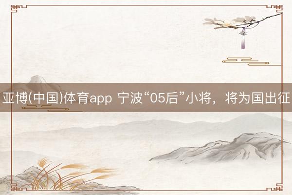 亚博(中国)体育app 宁波“05后”小将,将为国出征