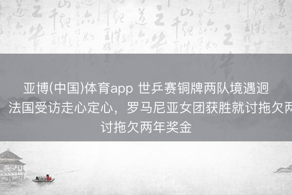 亚博(中国)体育app 世乒赛铜牌两队境遇迥乎不同！法国受访走心定心，罗马尼亚女团获胜就讨拖欠两年奖金