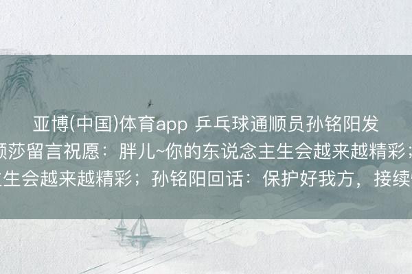 亚博(中国)体育app 乒乓球通顺员孙铭阳发文文牍退放洋家队，孙颖莎留言祝愿：胖儿~你的东说念主生会越来越精彩；孙铭阳回话：保护好我方，接续懒散后光