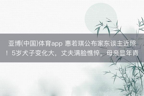 亚博(中国)体育app 惠若琪公布家东谈主近照！5岁犬子变化大，丈夫满脸憔悴，母亲显年青