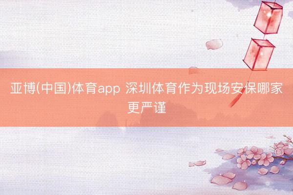 亚博(中国)体育app 深圳体育作为现场安保哪家更严谨