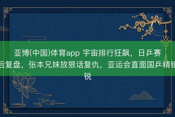 亚博(中国)体育app 宇宙排行狂飙,日乒赛后复盘,张本兄妹放狠话复仇,亚运会直面国乒精锐