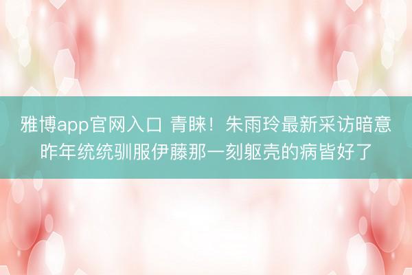 雅博app官网入口 青睐!朱雨玲最新采访暗意昨年统统驯服伊藤那一刻躯壳的病皆好了