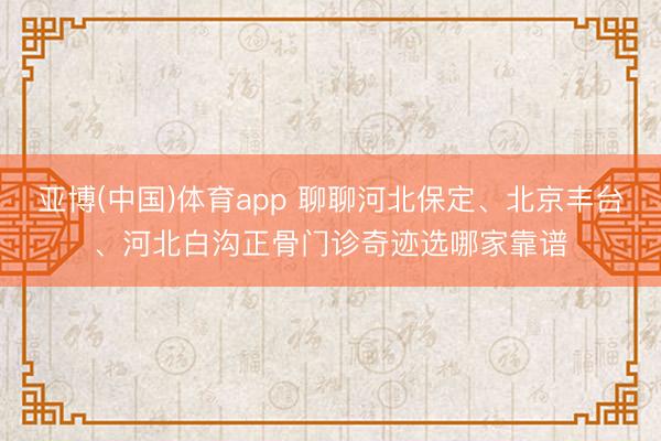 亚博(中国)体育app 聊聊河北保定、北京丰台、河北白沟正骨门诊奇迹选哪家靠谱