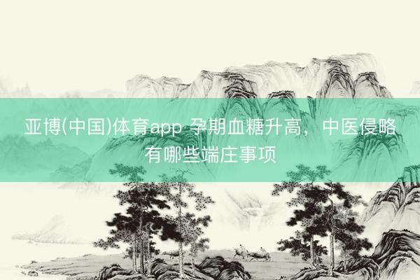 亚博(中国)体育app 孕期血糖升高，中医侵略有哪些端庄事项