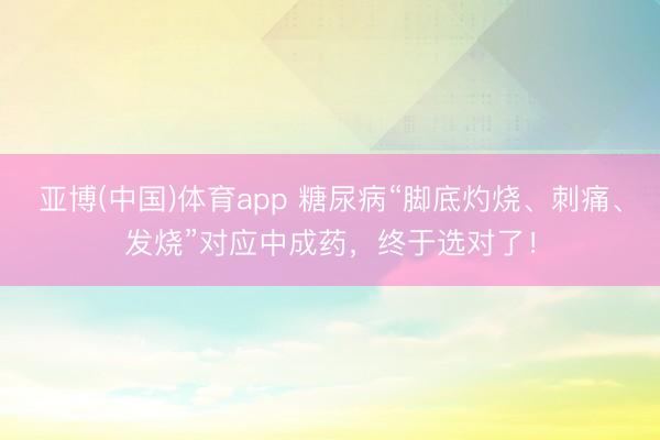 亚博(中国)体育app 糖尿病“脚底灼烧、刺痛、发烧”对应中成药，终于选对了！