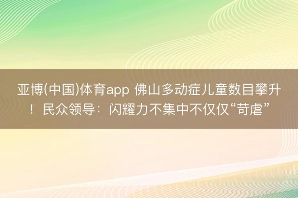 亚博(中国)体育app 佛山多动症儿童数目攀升!民众领导:闪耀力不集中不仅仅“苛虐”