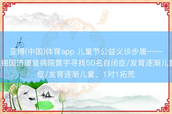 亚博(中国)体育app 儿童节公益义诊步履——5月31日，无锡国济康复病院寰宇寻找50名自闭症/发育逐渐儿童，1对1拓荒