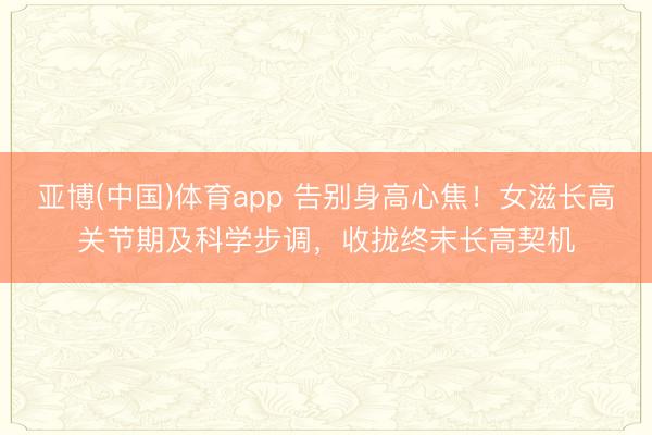 亚博(中国)体育app 告别身高心焦！女滋长高关节期及科学步调，收拢终末长高契机