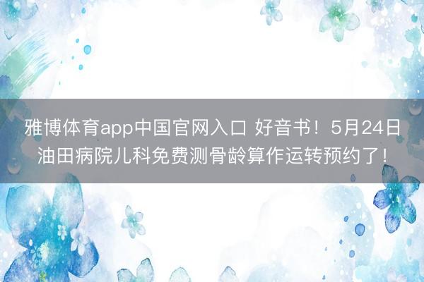 雅博体育app中国官网入口 好音书！5月24日油田病院儿科免费测骨龄算作运转预约了！