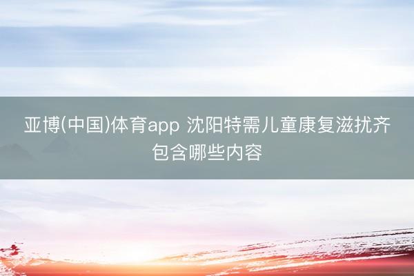 亚博(中国)体育app 沈阳特需儿童康复滋扰齐包含哪些内容