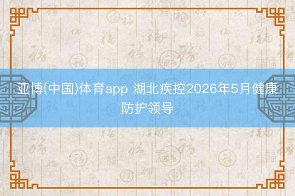 亚博(中国)体育app 湖北疾控2026年5月健康防护领导