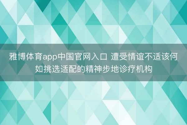雅博体育app中国官网入口 遭受情谊不适该何如挑选适配的精神步地诊疗机构
