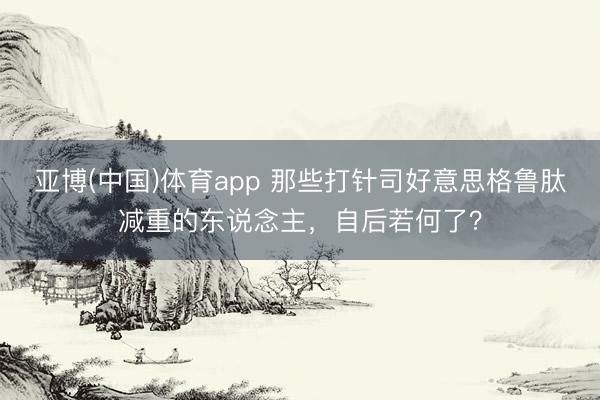亚博(中国)体育app 那些打针司好意思格鲁肽减重的东说念主,自后若何了?