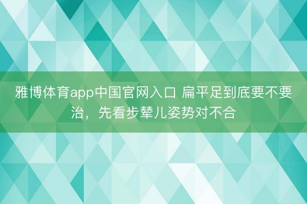 雅博体育app中国官网入口 扁平足到底要不要治,先看步辇儿姿势对不合