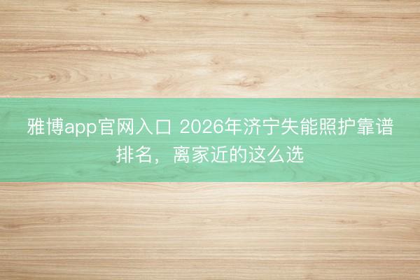 雅博app官网入口 2026年济宁失能照护靠谱排名,离家近的这么选