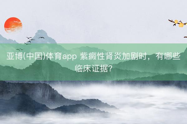 亚博(中国)体育app 紫癜性肾炎加剧时,有哪些临床证据?