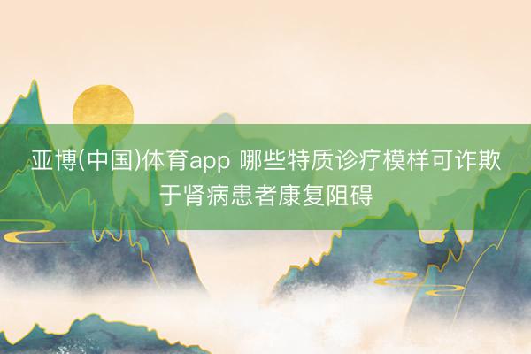 亚博(中国)体育app 哪些特质诊疗模样可诈欺于肾病患者康复阻碍