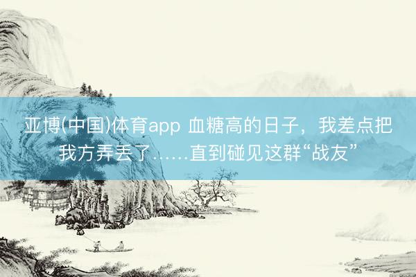 亚博(中国)体育app 血糖高的日子，我差点把我方弄丢了……直到碰见这群“战友”