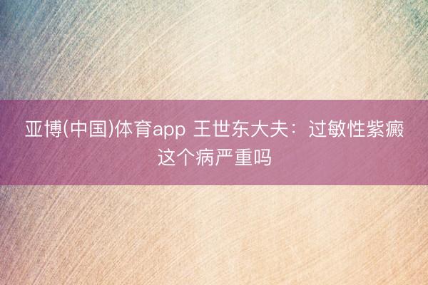 亚博(中国)体育app 王世东大夫：过敏性紫癜这个病严重吗