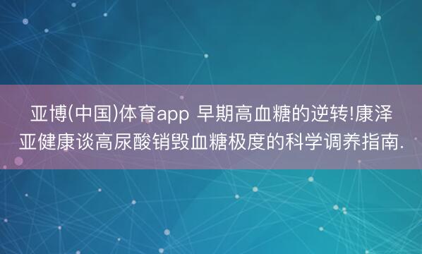 亚博(中国)体育app 早期高血糖的逆转!康泽亚健康谈高尿酸销毁血糖极度的科学调养指南.