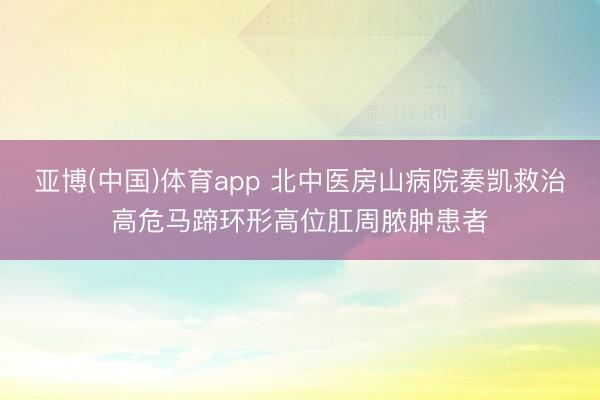 亚博(中国)体育app 北中医房山病院奏凯救治高危马蹄环形高位肛周脓肿患者