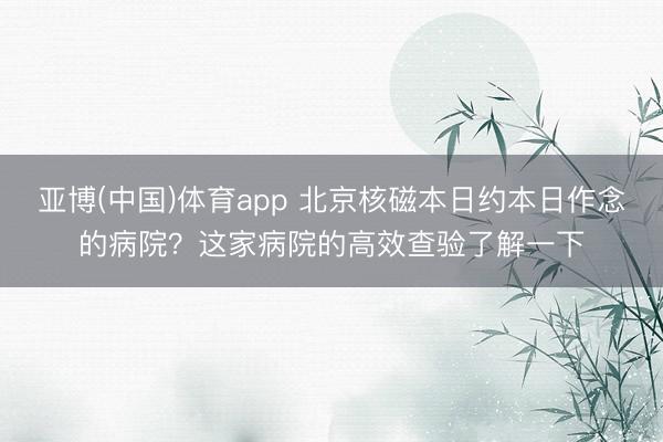 亚博(中国)体育app 北京核磁本日约本日作念的病院？这家病院的高效查验了解一下