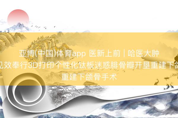 亚博(中国)体育app 医新上前 | 哈医大肿瘤病院见效奉行3D打印个性化钛板迷惑腓骨瓣开垦重建下颌骨手术