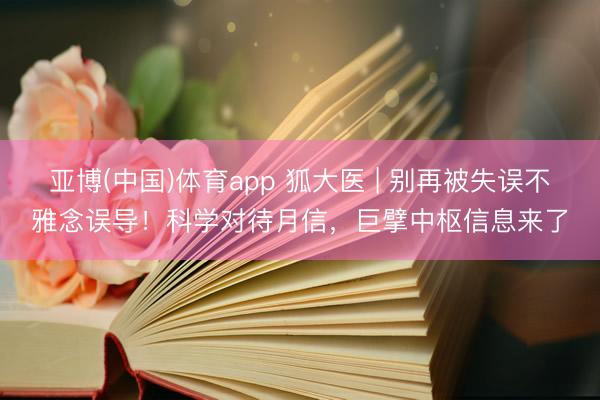 亚博(中国)体育app 狐大医 | 别再被失误不雅念误导!科学对待月信,巨擘中枢信息来了