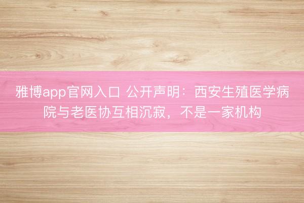 雅博app官网入口 公开声明：西安生殖医学病院与老医协互相沉寂，不是一家机构
