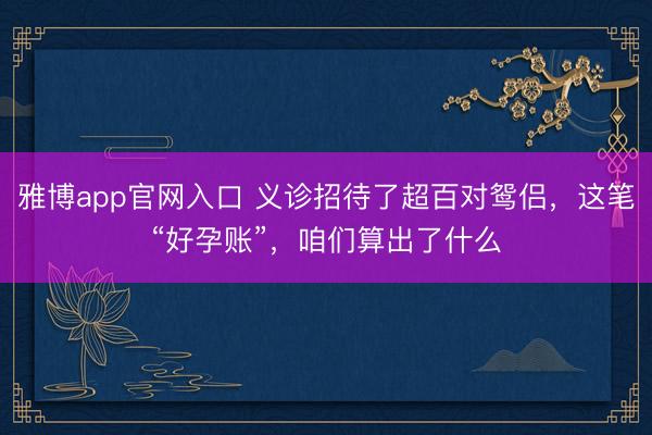 雅博app官网入口 义诊招待了超百对鸳侣，这笔“好孕账”，咱们算出了什么