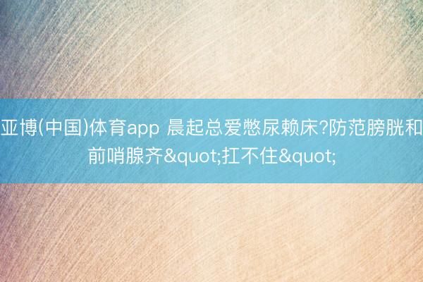 亚博(中国)体育app 晨起总爱憋尿赖床?防范膀胱和前哨腺齐"扛不住"
