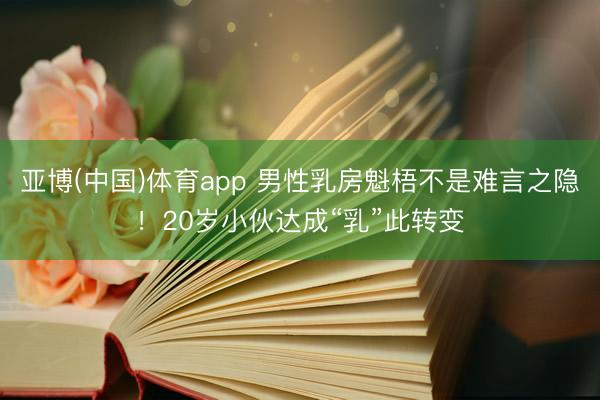 亚博(中国)体育app 男性乳房魁梧不是难言之隐！20岁小伙达成“乳”此转变