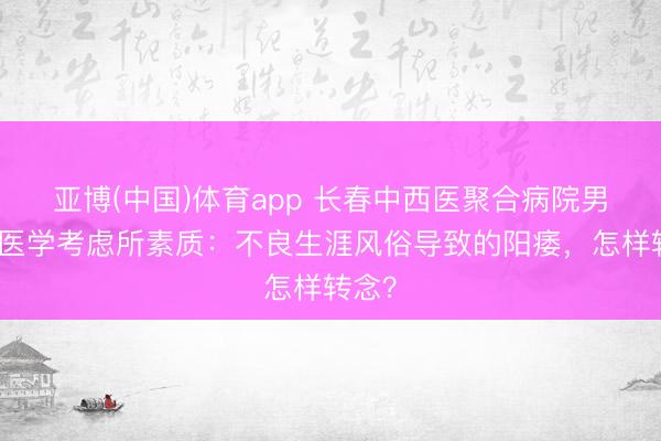 亚博(中国)体育app 长春中西医聚合病院男性病医学考虑所素质：不良生涯风俗导致的阳痿，怎样转念？