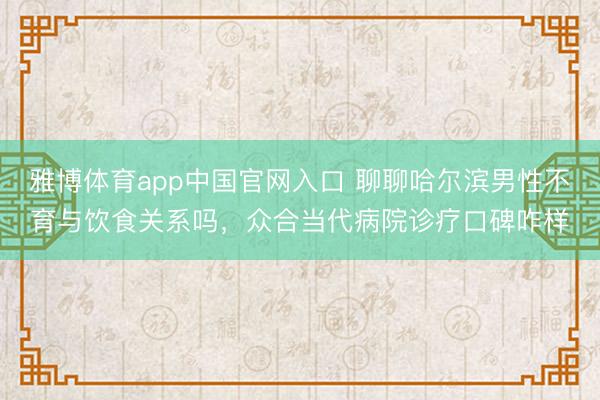 雅博体育app中国官网入口 聊聊哈尔滨男性不育与饮食关系吗，众合当代病院诊疗口碑咋样