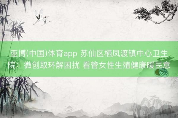 亚博(中国)体育app 苏仙区栖凤渡镇中心卫生院：微创取环解困扰 看管女性生殖健康暖民意