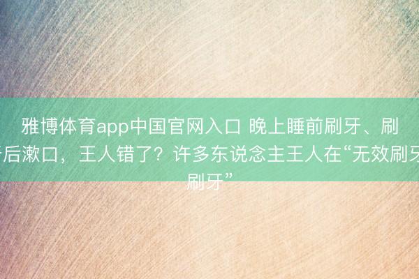 雅博体育app中国官网入口 晚上睡前刷牙、刷牙后漱口，王人错了？许多东说念主王人在“无效刷牙”