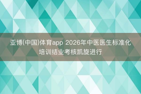 亚博(中国)体育app 2026年中医医生标准化培训结业考核凯旋进行