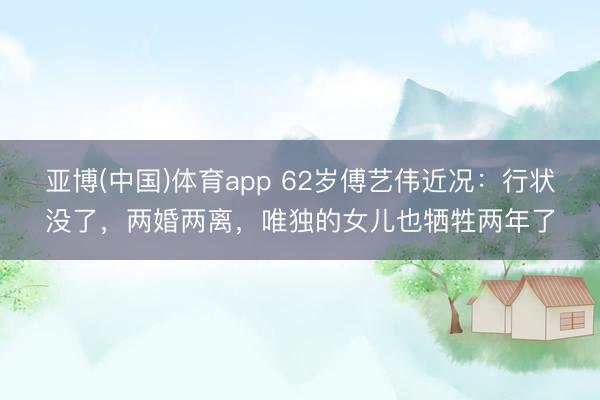 亚博(中国)体育app 62岁傅艺伟近况：行状没了，两婚两离，唯独的女儿也牺牲两年了