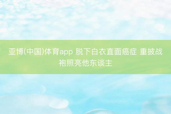 亚博(中国)体育app 脱下白衣直面癌症 重披战袍照亮他东谈主