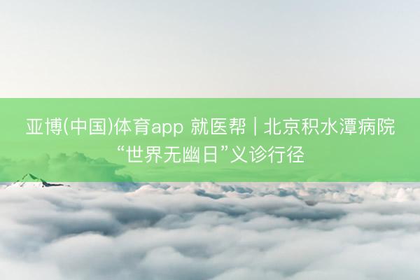 亚博(中国)体育app 就医帮 | 北京积水潭病院“世界无幽日”义诊行径