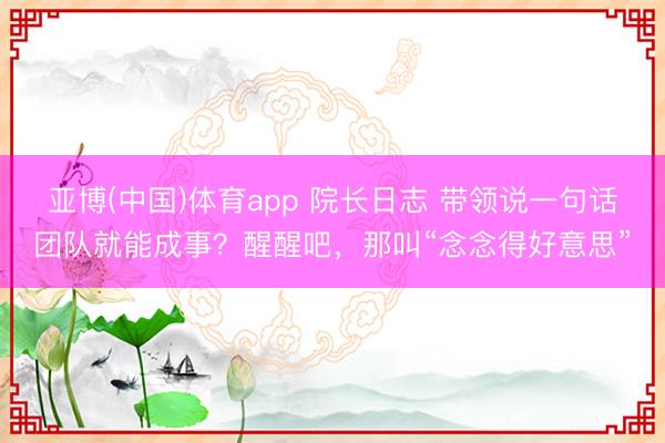 亚博(中国)体育app 院长日志 带领说一句话团队就能成事？醒醒吧，那叫“念念得好意思”